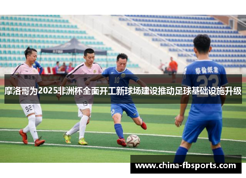 摩洛哥为2025非洲杯全面开工新球场建设推动足球基础设施升级 摩洛哥为2025非洲杯全面开工新球场建设推动足球基础设施升级