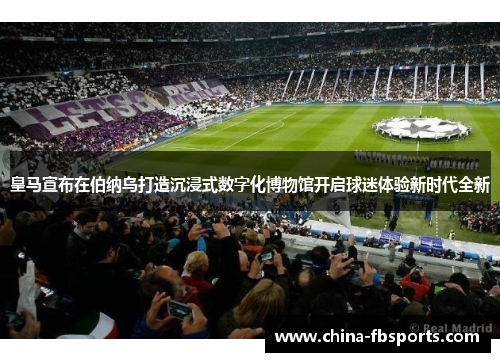 皇马宣布在伯纳乌打造沉浸式数字化博物馆开启球迷体验新时代全新