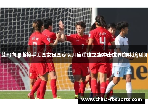 艾玛海耶斯接手美国女足国家队开启重建之路冲击世界巅峰新周期 艾玛海耶斯接手美国女足国家队开启重建之路冲击世界巅峰新周期